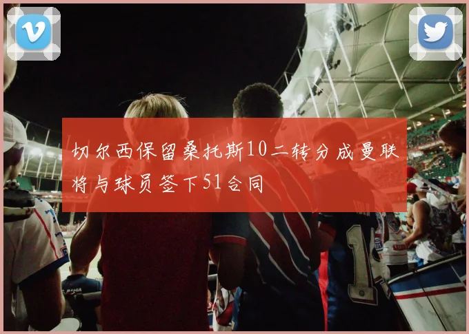 切尔西保留桑托斯10二转分成曼联将与球员签下51合同