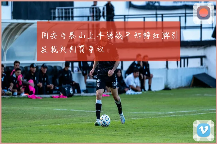 国安与泰山上半场战平郑铮红牌引发裁判判罚争议