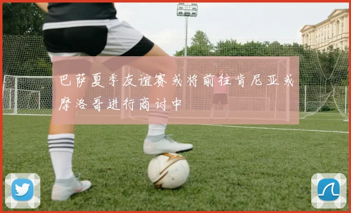 巴萨夏季友谊赛或将前往肯尼亚或摩洛哥进行商讨中