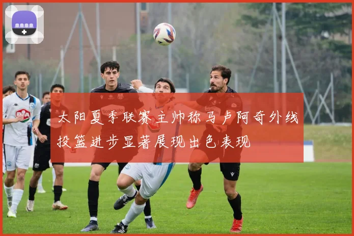 太阳夏季联赛主帅称马卢阿奇外线投篮进步显著展现出色表现