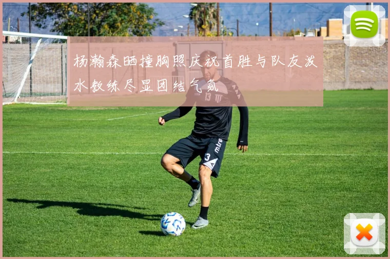 杨瀚森晒撞胸照庆祝首胜与队友泼水教练尽显团结气氛