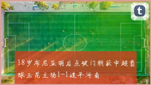 18岁布尼亚明后点破门斩获中超首球玉昆主场1-1追平河南