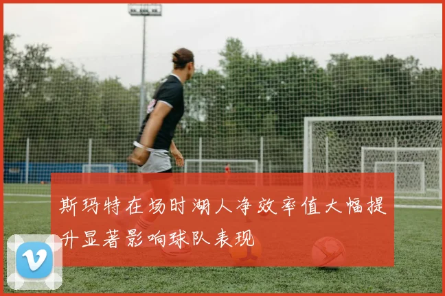 斯玛特在场时湖人净效率值大幅提升显著影响球队表现