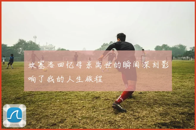 坎塞洛回忆母亲离世的瞬间深刻影响了我的人生旅程