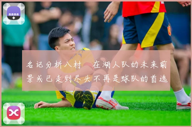 名记分析八村塁在湖人队的未来前景或已走到尽头不再是球队的首选目标