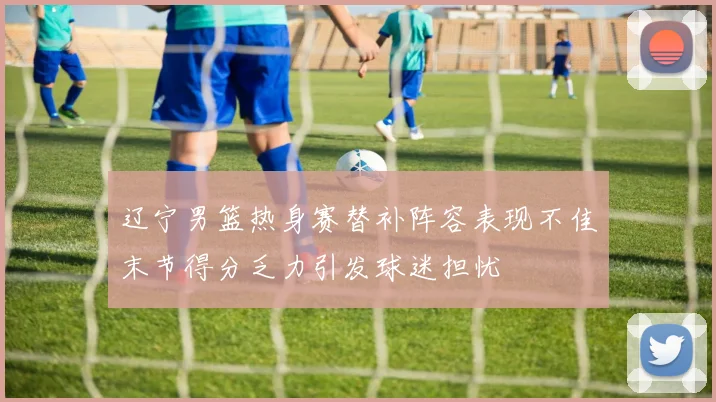 辽宁男篮热身赛替补阵容表现不佳末节得分乏力引发球迷担忧