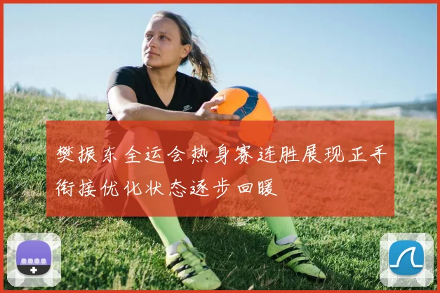 樊振东全运会热身赛连胜展现正手衔接优化状态逐步回暖