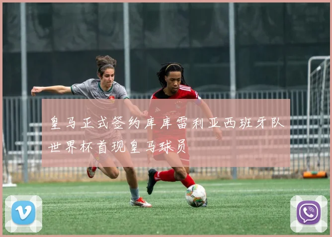 皇马正式签约库库雷利亚西班牙队世界杯首现皇马球员