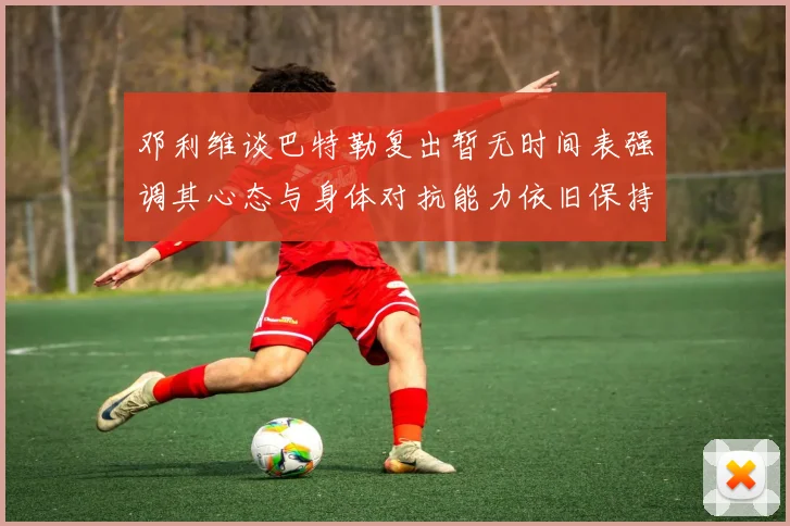 邓利维谈巴特勒复出暂无时间表强调其心态与身体对抗能力依旧保持