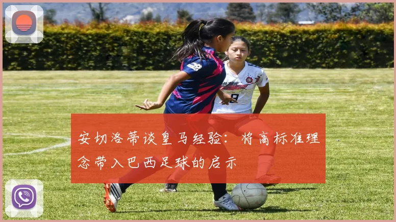 安切洛蒂谈皇马经验：将高标准理念带入巴西足球的启示