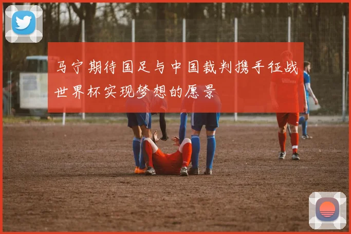 马宁期待国足与中国裁判携手征战世界杯实现梦想的愿景