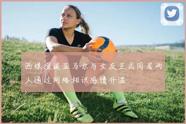 西媒报道亚马尔与女友正式同居两人通过网络相识感情升温