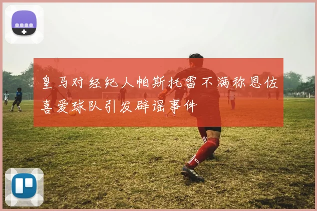 皇马对经纪人帕斯托雷不满称恩佐喜爱球队引发辟谣事件