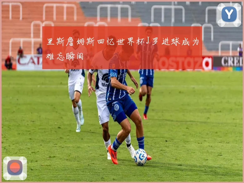 里斯詹姆斯回忆世界杯J罗进球成为难忘瞬间