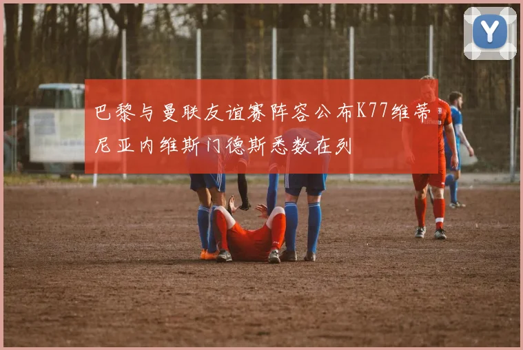巴黎与曼联友谊赛阵容公布K77维蒂尼亚内维斯门德斯悉数在列