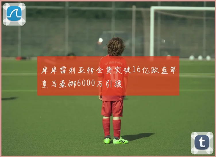 库库雷利亚转会费突破16亿欧蓝军皇马豪掷6000万引援