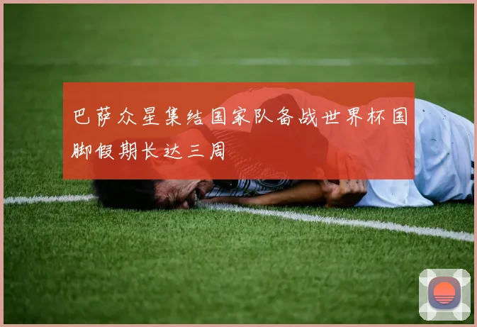 巴萨众星集结国家队备战世界杯国脚假期长达三周