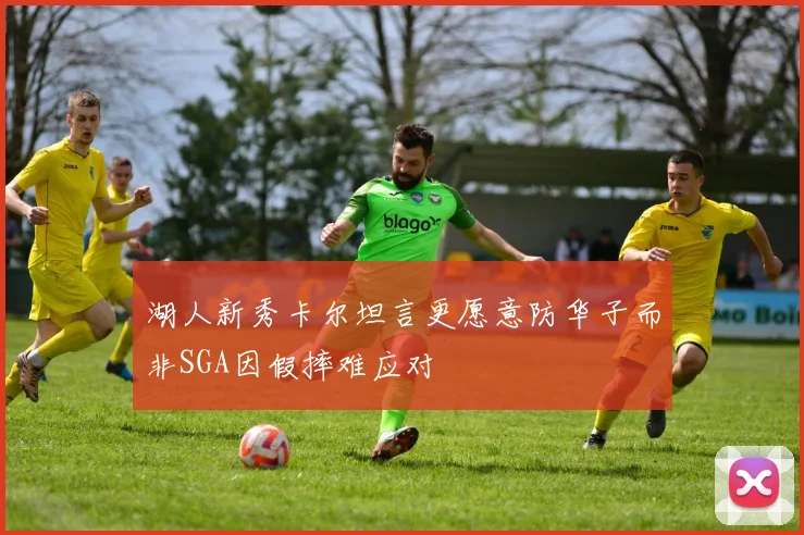 湖人新秀卡尔坦言更愿意防华子而非SGA因假摔难应对