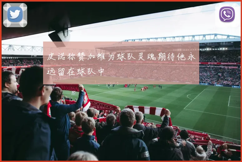 皮诺称赞加维为球队灵魂期待他永远留在球队中