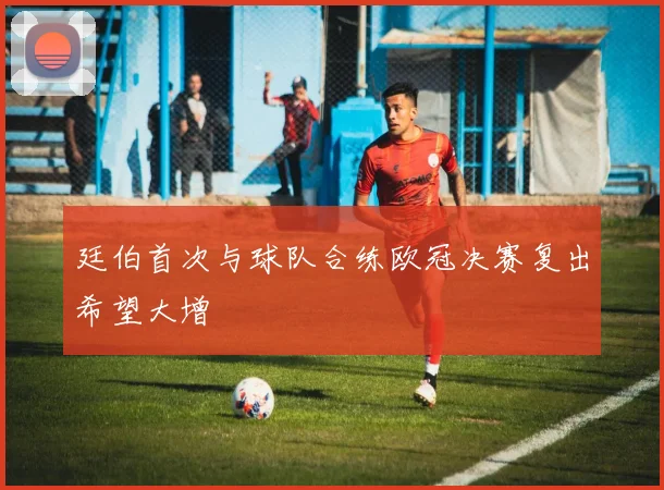 廷伯首次与球队合练欧冠决赛复出希望大增