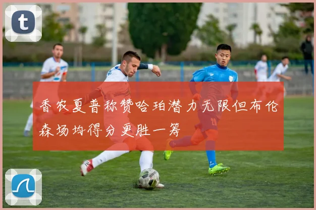 香农夏普称赞哈珀潜力无限但布伦森场均得分更胜一筹