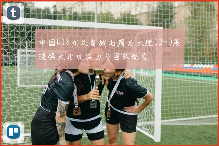 中国U18女足备战七周后大胜12-0展现强大进攻实力与团队配合