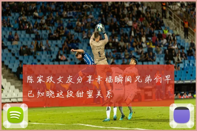 陈家政女友分享幸福瞬间兄弟们早已知晓这段甜蜜关系