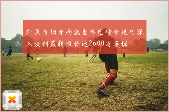 科莫与切尔西就查洛巴转会进行深入谈判最新报价达2600万英镑