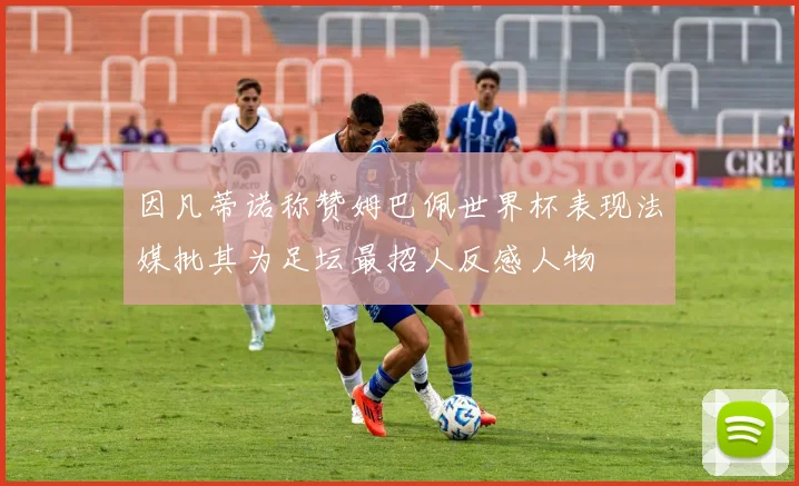因凡蒂诺称赞姆巴佩世界杯表现法媒批其为足坛最招人反感人物