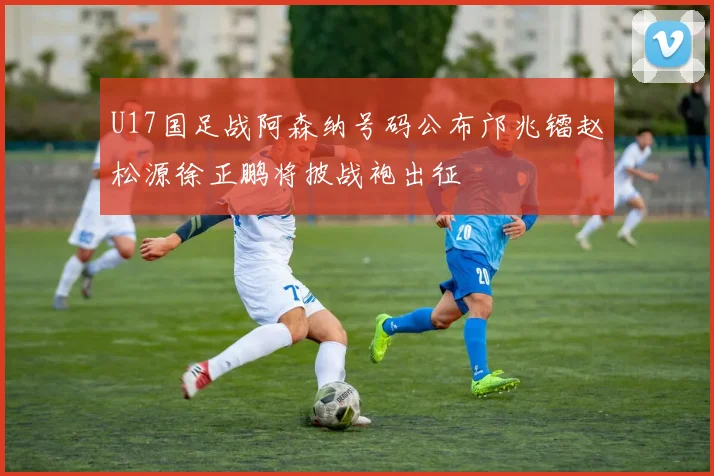 U17国足战阿森纳号码公布邝兆镭赵松源徐正鹏将披战袍出征